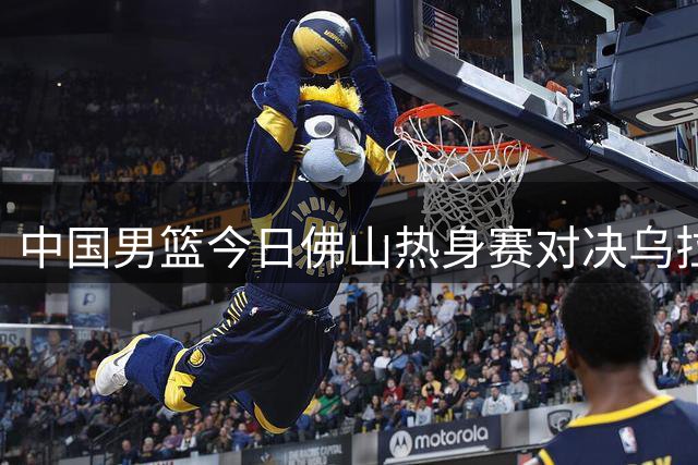 中国男篮今日佛山热身赛对决乌拉圭
