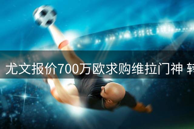 尤文报价700万欧求购维拉门神 转会费含浮动条款