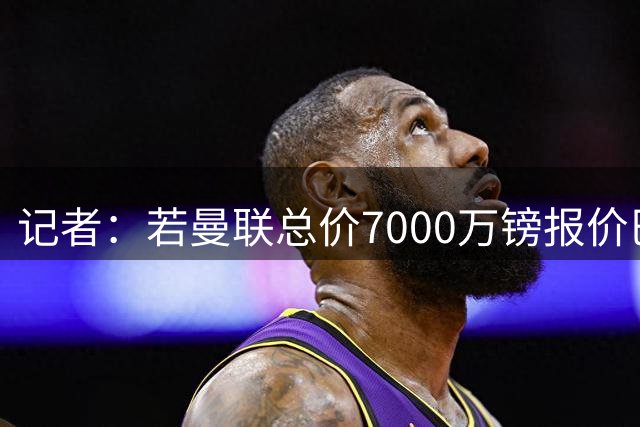 记者：若曼联总价7000万镑报价巴莱巴，交易就能达成