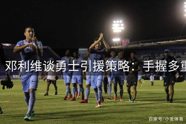 邓利维谈勇士引援策略：手握多重交易筹码 静待最佳时机