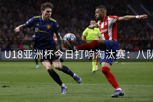 U18亚洲杯今日打响淘汰赛：八队争夺四强晋级资格